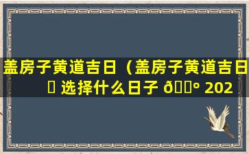 盖房子黄道吉日（盖房子黄道吉日 ☘ 选择什么日子 🐺 2023）